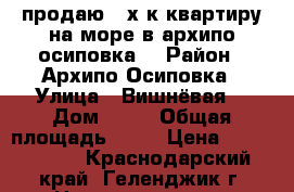 продаю 3-х.к.квартиру на море в архипо-осиповка. › Район ­ Архипо-Осиповка › Улица ­ Вишнёвая  › Дом ­ 35 › Общая площадь ­ 59 › Цена ­ 3 800 000 - Краснодарский край, Геленджик г. Недвижимость » Квартиры продажа   . Краснодарский край,Геленджик г.